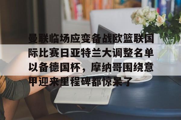 欧博官网注册入口-关于曼联临场应变备战欧篮联国际比赛日亚特兰大调整名单以备德国杯，摩纳哥围绕意甲迎来里程碑都惊呆了的信息