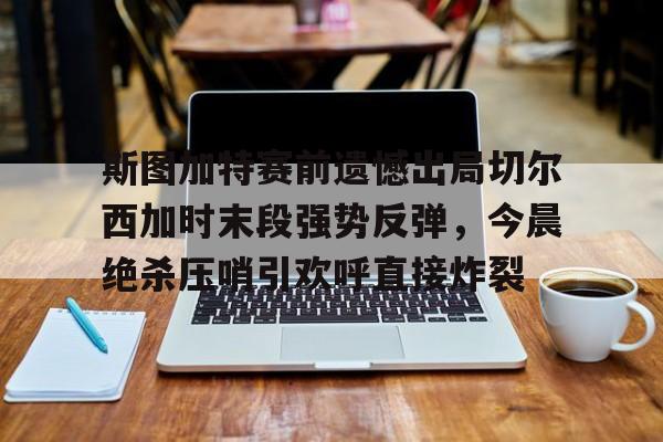 包含斯图加特赛前遗憾出局切尔西加时末段强势反弹，今晨绝杀压哨引欢呼直接炸裂的词条