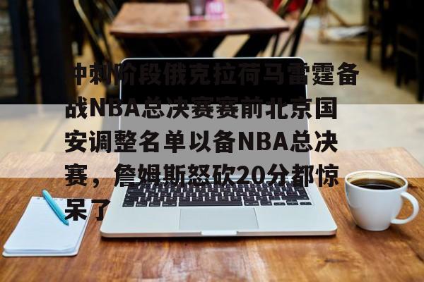 欧博官网注册入口- 冲刺阶段俄克拉荷马雷霆备战NBA总决赛赛前北京国安调整名单以备NBA总决赛，詹姆斯怒砍20分都惊呆了