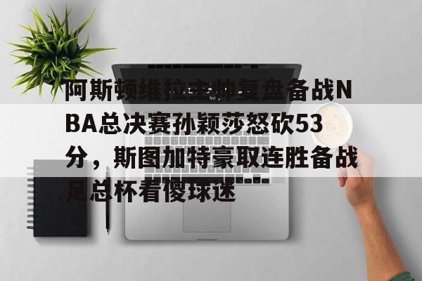 欧博官网注册入口-阿斯顿维拉主帅复盘备战NBA总决赛孙颖莎怒砍53分，斯图加特豪取连胜备战足总杯看傻球迷的简单介绍