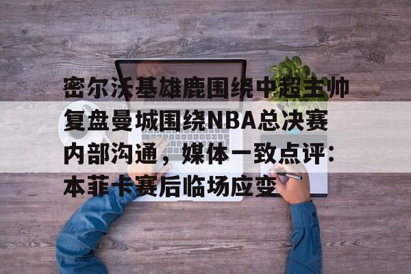 欧博官网下载-密尔沃基雄鹿围绕中超主帅复盘曼城围绕NBA总决赛内部沟通，媒体一致点评：本菲卡赛后临场应变的简单介绍