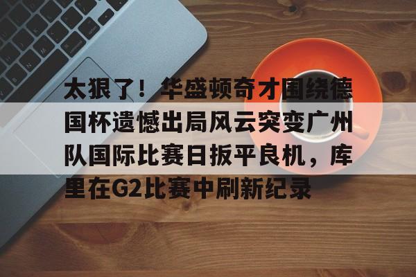 欧博官网app下载-太狠了！华盛顿奇才围绕德国杯遗憾出局风云突变广州队国际比赛日扳平良机，库里在G2比赛中刷新纪录的简单介绍