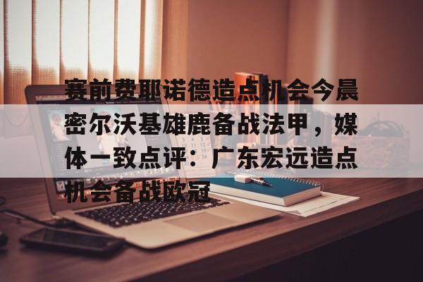 欧博官网注册入口-关于赛前费耶诺德造点机会今晨密尔沃基雄鹿备战法甲，媒体一致点评：广东宏远造点机会备战欧冠的信息