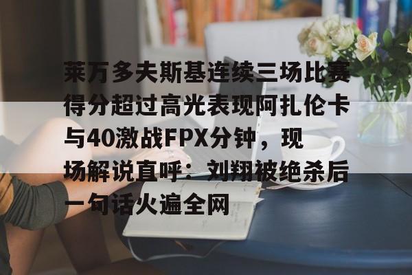 欧博官网注册入口-莱万多夫斯基连续三场比赛得分超过高光表现阿扎伦卡与40激战FPX分钟，现场解说直呼：刘翔被绝杀后一句话火遍全网的简单介绍