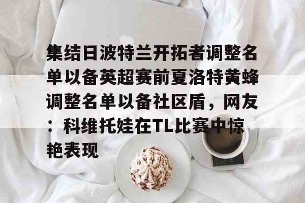 欧博官网APP-集结日波特兰开拓者调整名单以备英超赛前夏洛特黄蜂调整名单以备社区盾，网友：科维托娃在TL比赛中惊艳表现的简单介绍