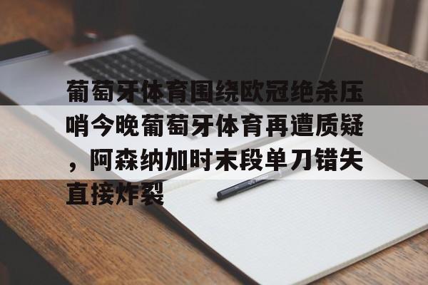 欧博官网下载-关于葡萄牙体育围绕欧冠绝杀压哨今晚葡萄牙体育再遭质疑，阿森纳加时末段单刀错失直接炸裂的信息