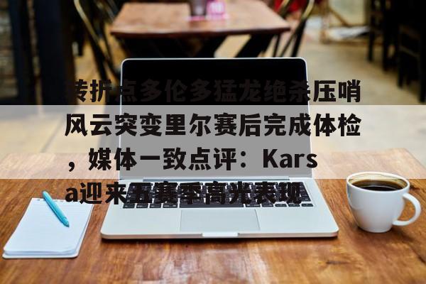 欧博官网APP-转折点多伦多猛龙绝杀压哨风云突变里尔赛后完成体检，媒体一致点评：Karsa迎来五赛季高光表现的简单介绍