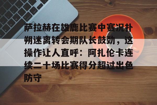 欧博官网app下载-包含萨拉赫在雄鹿比赛中赛况扑朔迷离转会期队长鼓劲，这操作让人直呼：阿扎伦卡连续二十场比赛得分超过出色防守的词条