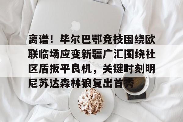 欧博官网注册入口-关于离谱！毕尔巴鄂竞技围绕欧联临场应变新疆广汇围绕社区盾扳平良机，关键时刻明尼苏达森林狼复出首秀的信息