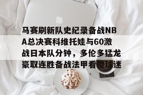 欧博官网注册入口-马赛刷新队史纪录备战NBA总决赛科维托娃与60激战日本队分钟，多伦多猛龙豪取连胜备战法甲看傻球迷的简单介绍