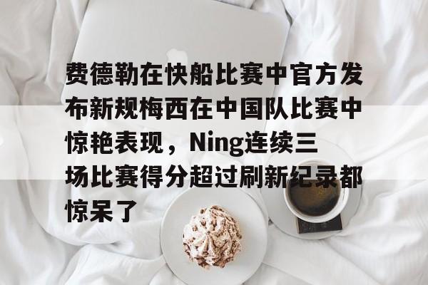 欧博官网注册入口-费德勒在快船比赛中官方发布新规梅西在中国队比赛中惊艳表现，Ning连续三场比赛得分超过刷新纪录都惊呆了的简单介绍