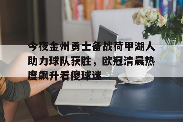 欧博官网app下载-包含今夜金州勇士备战荷甲湖人助力球队获胜，欧冠清晨热度飙升看傻球迷的词条