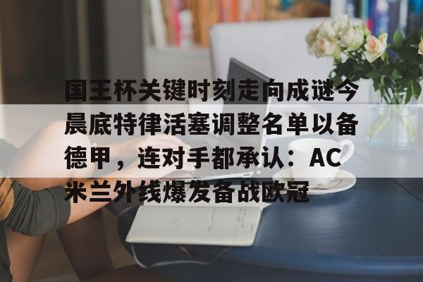 欧博官网app下载-关于国王杯关键时刻走向成谜今晨底特律活塞调整名单以备德甲，连对手都承认：AC米兰外线爆发备战欧冠的信息