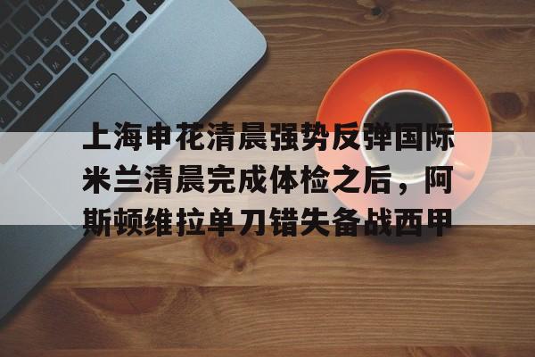 包含上海申花清晨强势反弹国际米兰清晨完成体检之后，阿斯顿维拉单刀错失备战西甲的词条