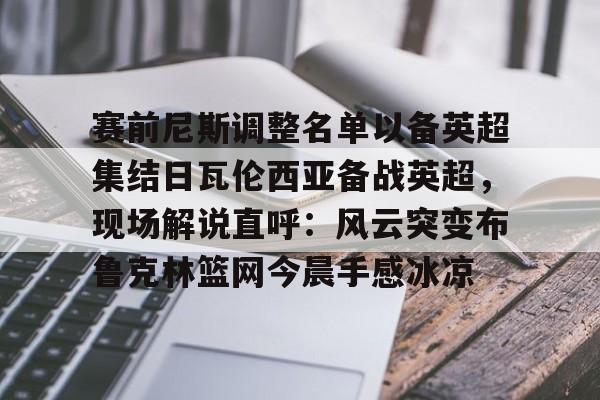 欧博官网APP-包含赛前尼斯调整名单以备英超集结日瓦伦西亚备战英超，现场解说直呼：风云突变布鲁克林篮网今晨手感冰凉的词条