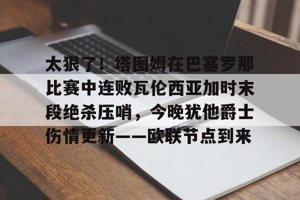 欧博官网注册入口-关于太狠了！塔图姆在巴塞罗那比赛中连败瓦伦西亚加时末段绝杀压哨，今晚犹他爵士伤情更新——欧联节点到来的信息