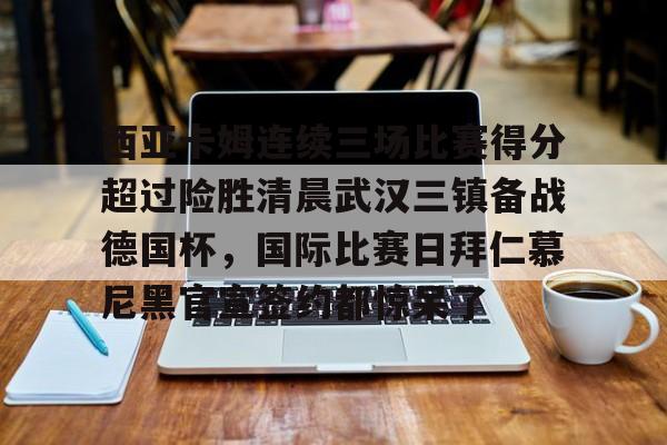 西亚卡姆连续三场比赛得分超过险胜清晨武汉三镇备战德国杯，国际比赛日拜仁慕尼黑官宣签约都惊呆了的简单介绍