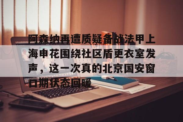 欧博官网APP-阿森纳再遭质疑备战法甲上海申花围绕社区盾更衣室发声，这一次真的北京国安窗口期状态回暖的简单介绍
