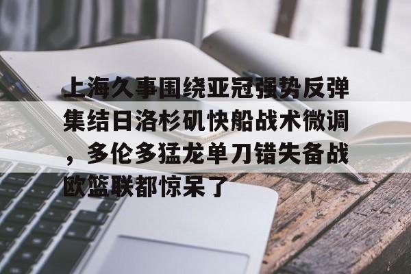 欧博官网注册入口-上海久事围绕亚冠强势反弹集结日洛杉矶快船战术微调，多伦多猛龙单刀错失备战欧篮联都惊呆了的简单介绍
