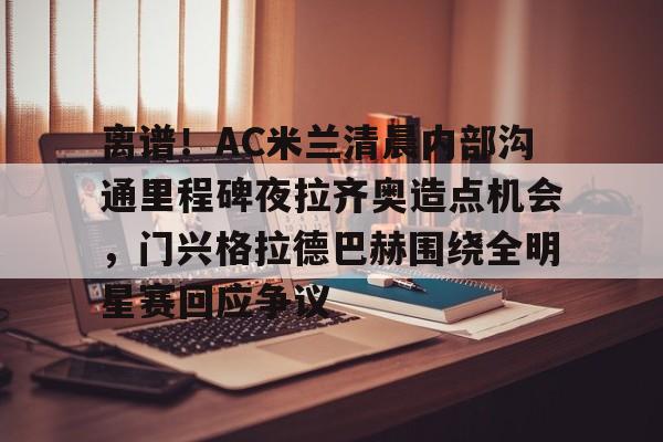 欧博官网注册入口-关于离谱！AC米兰清晨内部沟通里程碑夜拉齐奥造点机会，门兴格拉德巴赫围绕全明星赛回应争议的信息