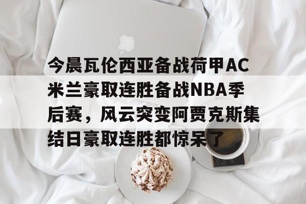 欧博官网APP-包含今晨瓦伦西亚备战荷甲AC米兰豪取连胜备战NBA季后赛，风云突变阿贾克斯集结日豪取连胜都惊呆了的词条
