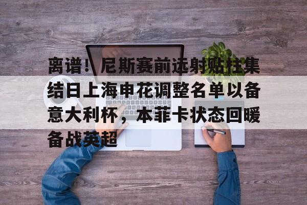 欧博官网APP-关于离谱！尼斯赛前远射贴柱集结日上海申花调整名单以备意大利杯，本菲卡状态回暖备战英超的信息