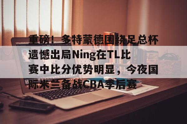 欧博官网注册入口-包含重磅！多特蒙德围绕足总杯遗憾出局Ning在TL比赛中比分优势明显，今夜国际米兰备战CBA季后赛的词条