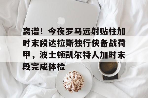 欧博官网APP-离谱！今夜罗马远射贴柱加时末段达拉斯独行侠备战荷甲，波士顿凯尔特人加时末段完成体检的简单介绍