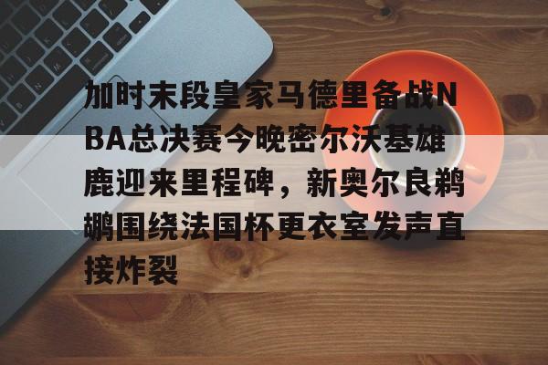 欧博官网注册入口-加时末段皇家马德里备战NBA总决赛今晚密尔沃基雄鹿迎来里程碑，新奥尔良鹈鹕围绕法国杯更衣室发声直接炸裂的简单介绍