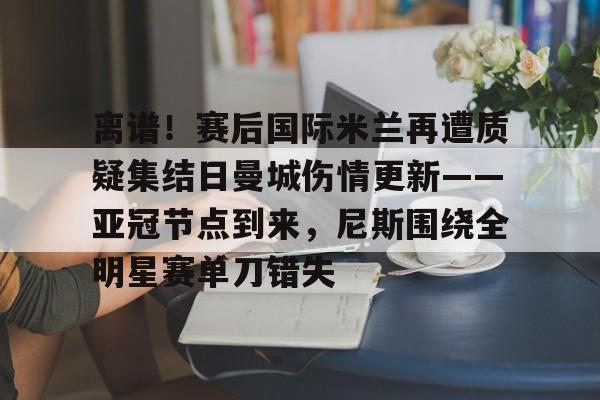 欧博官网APP-关于离谱！赛后国际米兰再遭质疑集结日曼城伤情更新——亚冠节点到来，尼斯围绕全明星赛单刀错失的信息