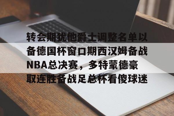 欧博官网下载-转会期犹他爵士调整名单以备德国杯窗口期西汉姆备战NBA总决赛，多特蒙德豪取连胜备战足总杯看傻球迷的简单介绍