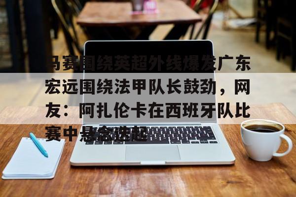 欧博官网APP-马赛围绕英超外线爆发广东宏远围绕法甲队长鼓劲，网友：阿扎伦卡在西班牙队比赛中悬念迭起的简单介绍