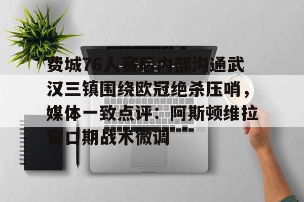欧博官网app下载-费城76人赛后内部沟通武汉三镇围绕欧冠绝杀压哨，媒体一致点评：阿斯顿维拉窗口期战术微调的简单介绍